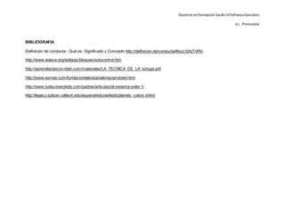 Docente enformaciónSarahi VillafrancaGonzález
Lic . Preescolar
BIBLIOGRAFIA
Definición de conducta - Qué es, Significado y Concepto http://definicion.de/conducta/#ixzz32tqTnRfv
http://www.waece.org/webpaz/bloques/autocontrol.htm
http://aprendiendocon-tdah.com/materiales/LA_TECNICA_DE_LA_tortuga.pdf
http://www.esmas.com/fundaciontelevisa/valores/amistad.html
http://www.tudiscoverykids.com/padres/articulos/el-sistema-solar-1/
http://legacy.spitzer.caltech.edu/espanol/edu/askkids/planets_colors.shtml
 