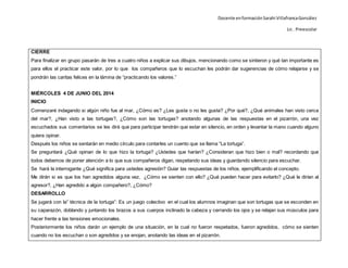 Docente enformaciónSarahi VillafrancaGonzález
Lic . Preescolar
CIERRE
Para finalizar en grupo pasarán de tres a cuatro niños a explicar sus dibujos, mencionando como se sintieron y qué tan importante es
para ellos el practicar este valor, por lo que los compañeros que lo escuchan les podrán dar sugerencias de cómo relajarse y se
pondrán las caritas felices en la lámina de “practicando los valores.”
MIÉRCOLES 4 DE JUNIO DEL 2014
INICIO
Comenzaré indagando si algún niño fue al mar, ¿Cómo es? ¿Les gusta o no les gusta? ¿Por qué?, ¿Qué animales han visto cerca
del mar?, ¿Han visto a las tortugas?, ¿Cómo son las tortugas? anotando algunas de las respuestas en el pizarrón, una vez
escuchados sus comentarios se les dirá que para participar tendrán que estar en silencio, en orden y levantar la mano cuando alguno
quiera opinar.
Después los niños se sentarán en medio círculo para contarles un cuento que se llama “La tortuga”.
Se preguntará ¿Qué opinan de lo que hizo la tortuga? ¿Ustedes que harían? ¿Consideran que hizo bien o mal? recordando que
todos debemos de poner atención a lo que sus compañeros digan, respetando sus ideas y guardando silencio para escuchar.
Se hará la interrogante ¿Qué significa para ustedes agresión? Guiar las respuestas de los niños, ejemplificando el concepto.
Me dirán si es que los han agredidos alguna vez, ¿Cómo se sienten con ello? ¿Qué pueden hacer para evitarlo? ¿Qué le dirían al
agresor?, ¿Han agredido a algún compañero?, ¿Cómo?
DESARROLLO
Se jugará con la” técnica de la tortuga”: Es un juego colectivo en el cual los alumnos imaginan que son tortugas que se esconden en
su caparazón, doblando y juntando los brazos a sus cuerpos inclinado la cabeza y cerrando los ojos y se relajan sus músculos para
hacer frente a las tensiones emocionales.
Posteriormente los niños darán un ejemplo de una situación, en la cual no fueron respetados, fueron agredidos, cómo se sienten
cuando no los escuchan o son agredidos y se enojan, anotando las ideas en el pizarrón.
 