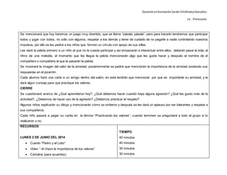 Docente enformaciónSarahi VillafrancaGonzález
Lic . Preescolar
Se mencionará que hoy haremos un juego muy divertido, que se llama “pásala, pásala”, pero para hacerlo tendremos que participar
todos y jugar con todos, no sólo con algunos, respetar a los demás y tener de cuidado de no pegarle a nadie controlando nuestros
impulsos, por ello se les pedirá a los niños que formen un círculo con apoyo de sus sillas.
Les daré la pelota primero a un niño al que no le cueste participar y así empezarán a interactuar entre ellos, deberán pasar la bola, al
ritmo de una melodía, al momento que les llegue la pelota mencionarán algo que les guste hacer y después el nombre de el
compañero o compañera al que la pasarán la pelota.
Se mostrará la imagen del valor de la amistad, posteriormente se pedirá que mencionen la importancia de la amistad anotando sus
respuestas en el pizarrón.
Cada alumno hará una carta a un amigo dentro del salón, en está tendrán que mencionar por qué es importante su amistad, y le
dará algun consejo para que practique los valores.
CIERRE
Se cuestionará acerca de ¿Qué aprendieron hoy?, ¿Qué debemos hacer cuando haya alguna agresión? ¿Qué les gusto más de la
actividad?, ¿Debemos de hacer uso de la agresión? ¿Debemos practicar el respeto?
Algunos niños explicarán su dibujo y mencionarán cómo se sintieron y después se les dará un aplauso por ser tolerantes y respetar a
sus compañeros.
Cada niño pasará a pegar su carita en la lámina “Practicando los valores”, cuando terminen se preguntará a todo el grupo si lo
realizaron o no.
RECURSOS
LUNES 2 DE JUNIO DEL 2014
 Cuento “Pedro y el Lobo”
 Video “ el chavo la importancia de los valores”
 Cartulina (para acuerdos)
TIEMPO
40 minutos
40 minutos
30 minutos
30 minutos
 