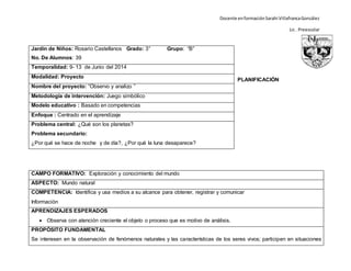 Docente enformaciónSarahi VillafrancaGonzález
Lic . Preescolar
PLANIFICACIÓN
CAMPO FORMATIVO: Exploración y conocimiento del mundo
ASPECTO: Mundo natural
COMPETENCIA: Identifica y usa medios a su alcance para obtener, registrar y comunicar
Información
APRENDIZAJES ESPERADOS
 Observa con atención creciente el objeto o proceso que es motivo de análisis.
PROPÓSITO FUNDAMENTAL
Se interesen en la observación de fenómenos naturales y las características de los seres vivos; participen en situaciones
Jardín de Niños: Rosario Castellanos Grado: 3° Grupo: “B”
No. De Alumnos: 39
Temporalidad: 9- 13 de Junio del 2014
Modalidad: Proyecto
Nombre del proyecto: “Observo y analizo ”
Metodología de intervención: Juego simbólico
Modelo educativo : Basado en competencias
Enfoque : Centrado en el aprendizaje
Problema central: ¿Qué son los planetas?
Problema secundario:
¿Por qué se hace de noche y de día?, ¿Por qué la luna desaparece?
 