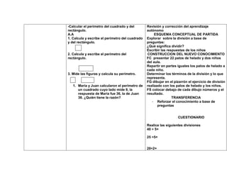-Calcular el perímetro del cuadrado y del        Revisión y corrección del aprendizaje
rectángulo.                                      autónomo
A.A                                                   ESQUEMA CONCEPTUAL DE PARTIDA
1. Calcula y escribe el perímetro del cuadrado   Explorar sobre la división a base de
y del rectángulo.                                preguntas:
                                                 ¿Qué significa dividir?
                                                 Escribir las respuestas de los niños
2. Calcula y escribe el perímetro del            CONSTRUCCION DEL NUEVO CONOCIMIENTO
rectángulo.                                      FC presentar 22 palos de helado y dos niños
                                                 del aula.
                                                 Repartir en partes iguales los palos de helado a
                                                 cada niño.
3. Mide las figuras y calcula su perímetro.      Determinar los términos de la división y lo que
                                                 representa.
                                                 FG dibujar en el pizarrón el ejercicio de división
   1. María y Juan calcularon el perímetro de    realizado con los palos de helado y los niños.
      un cuadrado cuyo lado mide 9, la           FS colocar debajo de cada dibujo números y el
      respuesta de María fue 36, la de Juan      resultado.
      38. ¿Quién tiene la razón?                                 TRANSFERENCIA
                                                    - Reforzar el conocimiento a base de
                                                        preguntas


                                                                    CUESTIONARIO

                                                 Realice las siguientes divisiones
                                                 40 ÷ 5=

                                                 25 ÷5=


                                                 20÷2=
 