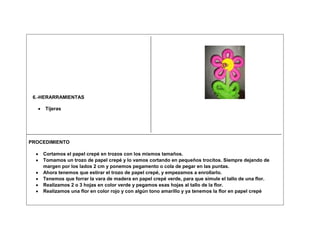6.-HERARRAMIENTAS

     Tijeras




PROCEDIMIENTO

    Cortamos el papel crepé en trozos con los mismos tamaños.
    Tomamos un trozo de papel crepé y lo vamos cortando en pequeños trocitos. Siempre dejando de
    margen por los lados 2 cm y ponemos pegamento o cola de pegar en las puntas.
    Ahora tenemos que estirar el trozo de papel crepé, y empezamos a enrollarlo.
    Tenemos que forrar la vara de madera en papel crepé verde, para que simule el tallo de una flor.
    Realizamos 2 o 3 hojas en color verde y pegamos esas hojas al tallo de la flor.
    Realizamos una flor en color rojo y con algún tono amarillo y ya tenemos la flor en papel crepé
 