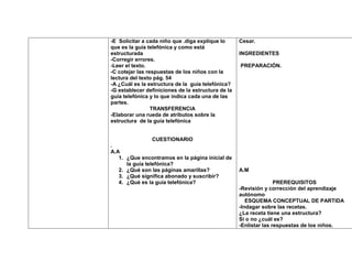 -E Solicitar a cada niño que .diga explique lo      Cesar.
que es la guía telefónica y como está
estructurada                                        INGREDIENTES
-Corregir errores.
-Leer el texto.                                     PREPARACIÓN.
-C cotejar las respuestas de los niños con la
lectura del texto pág. 54
-A ¿Cuál es la estructura de la guía telefónica?
-G establecer definiciones de la estructura de la
guía telefónica y lo que indica cada una de las
partes.
                 TRANSFERENCIA
-Elaborar una rueda de atributos sobre la
estructura de la guía telefónica


                 CUESTIONARIO
.
A.A
   1. ¿Que encontramos en la página inicial de
      la guía telefónica?
   2. ¿Qué son las páginas amarillas?               A.M
   3. ¿Qué significa abonado y suscribir?
   4. ¿Qué es la guía telefónica?                                  PREREQUISITOS
                                                    -Revisión y corrección del aprendizaje
                                                    autónomo
                                                       ESQUEMA CONCEPTUAL DE PARTIDA
                                                    -Indagar sobre las recetas.
                                                    ¿La receta tiene una estructura?
                                                    Si o no ¿cuál es?
                                                    -Enlistar las respuestas de los niños.
 