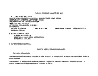 PLAN DE TRABAJO SIMULTÁNEO N°81

    1    DATOS INFORMATIVOS
1.1 INSTITUCIÓN EDUCATIVA: ESCUELA LUIS ALFONSO ROMO DÁVILA
1.2 ESTUDIANTE MAESTRO: JEFFERSON CHEZA
1.3 SUPERVISOR: DR. ARTURO ESPINOZA
1.4AÑO LECTIVO: 2011-2012
1.5FECHA DE REALIZACIÓN: 31-01-2012
2. UBICACIÓN
    PROVINCIA: CARCHI         CANTÓN: TULCÁN        PARROQUIA TUFIÑO                       COMUNIDAD: STA
    BARBARA DE CAR

3 DATOS CURRICULARES
     3.1ÁREA: MATEMÁTICA
     3.2MÉTODO: FASES DE LA MATEMÁTICA
     3.3TÉCNICA: ANÁLISIS


4 INFORMACIÓN CIENTÍFICA


                                        CUARTO AÑO DE EDUCACION BASICA.

      Perímetro del cuadrado

Para calcular el perímetro de un cuadrado se mide un lado y se multiplica por 4, porque los cuatro lados tienen la
misma longitud.

En matemática se remplazan las palabras por letras y signos, en este caso P significa perímetro y l lado .La
fórmula para encontrar el perímetro de un cuadrado es P= 4x l
 