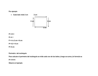 Por ejemplo

          Cada lado mide 2 cm      2 cm



                                2 cm                   2 cm



                                                2 cm



P= 4 X l

P= 4. l

P = 4 x 2 cm = 8 cm

P= 4.2 = 8 cm

P= 8 cm



Perimetro del rectángulo

Para calcular el perímetro del rectángulo se mide cada uno de los lados y luego se suma y la formula es

P= l+l+l+l

Observo el ejemplo
 