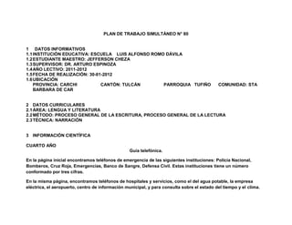 PLAN DE TRABAJO SIMULTÁNEO N° 80


1 DATOS INFORMATIVOS
1.1 INSTITUCIÓN EDUCATIVA: ESCUELA LUIS ALFONSO ROMO DÁVILA
1.2 ESTUDIANTE MAESTRO: JEFFERSON CHEZA
1.3 SUPERVISOR: DR. ARTURO ESPINOZA
1.4 AÑO LECTIVO: 2011-2012
1.5 FECHA DE REALIZACIÓN: 30-01-2012
1.6 UBICACIÓN
    PROVINCIA: CARCHI          CANTÓN: TULCÁN       PARROQUIA TUFIÑO                        COMUNIDAD: STA
    BARBARA DE CAR


2 DATOS CURRICULARES
2.1 ÁREA: LENGUA Y LITERATURA
2.2 MÉTODO: PROCESO GENERAL DE LA ESCRITURA, PROCESO GENERAL DE LA LECTURA
2.3 TÉCNICA: NARRACIÓN


3 INFORMACIÓN CIENTÍFICA

CUARTO AÑO
                                                  Guía telefónica.

En la página inicial encontramos teléfonos de emergencia de las siguientes instituciones: Policía Nacional,
Bomberos, Cruz Roja, Emergencias, Banco de Sangre, Defensa Civil. Estas instituciones tiene un número
conformado por tres cifras.

En la misma página, encontramos teléfonos de hospitales y servicios, como el del agua potable, la empresa
eléctrica, el aeropuerto, centro de información municipal, y para consulta sobre el estado del tiempo y el clima.
 