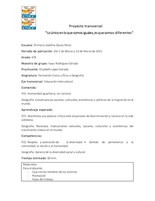 Proyecto transversal
“Lo único en lo que somosiguales,esquesomos diferentes”
Escuela: Primaria Josefina Osuna Pérez
Periodo de aplicación: Del 2 de Marzo a 13 de Marzo de 2015
Grado: 6°B
Maestro de grupo: Isaac Rodríguez Estrada
Practicante: Elizabeth López Estrada
Asignatura: Formación Cívica y Ética y Geografía
Eje transversal: Educación intercultural
Contenido:
FCE: Humanidad igualitaria, sin racismo
Geografía: Consecuencias sociales, culturales, económicas y políticas de la migración en el
mundo.
Aprendizaje esperado:
FCE: Manifiesta una postura crítica ante situaciones de discriminación y racismo en la vida
cotidiana.
Geografía: Reconoce implicaciones naturales, sociales, culturales y económicas del
crecimiento urbano en el mundo.
Competencias:
FCE: Respeto y valoración de la diversidad • Sentido de pertenencia a la
comunidad, la nación y la humanidad.
Geografía: Aprecio de la diversidad social y cultural
Tiempo estimado: 60 min.
Materiales:
Para el docente:
- Caja con los nombres de los alumnos
- Planeación
- Hojas del trabajo
 