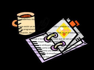 Algunas ideas…
•   Los resultados más interesantes, obtenidos en el estudio de este tópico
    educativo, podemos resumirlos en los siguientes aspectos:

     – No parece existir un mismo modo de concebir y realizar la planificación
       escolar (la programación).
     – La planificación, desde el punto de vista temporal, es un proceso previo que
       anticipa situaciones concretas de enseñanza.
     – La planificación de temas o lecciones concretas que se van a impartir de modo
       inmediato es la que tiene mayor nivel de aceptación.
     – Los maestros con experiencia atribuyen escaso valor a la planificación hasta el
       extremo de considerarla más como simple requisito exigido o impuesto por la
       administración educativa que como una actividad práctica de la que se
       deduzcan notables beneficios para la enseñanza.
     – La mayor parte de los estudios se han realizado con maestros de enseñanza
       primaria.
 