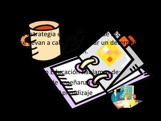 Estrategias
Una estrategia es un conjunto de acciones que
se llevan a cabo para lograr un determinado
fin.
En Educación hablamos de:
• Estrategias de enseñanza y
• Estrategias de Aprendizaje
 