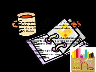 Recursos
Un recurso es cualquier medio, persona, material, procedimiento, etc. que con
una finalidad de apoyo se incorpora en el proceso de aprendizaje, para que
cada alumno alcance el límite superior de sus capacidades y potencie así su
aprendizaje”. Sánchez
Un recurso didáctico es cualquier material que se ha elaborado con la
intención de facilitar al docente su función y a su vez la del alumno. No
olvidemos que los recursos didácticos deben utilizarse en un contexto educativo.
Los Recursos didácticos no son valiosos por sí mismos.
Su uso queda plenamente justificado cuando son integrados,
de manera adecuada, al proceso educativo.
 