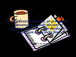 Algunas ideas…
La planificación es, pues, un proceso de
secuencias a través del cual se
establecen los pasos que conducen la
enseñanza a una meta final.
Una planificación eficaz requiere poner en marcha una serie de
habilidades cognitivas, que no siempre resultan conscientes
para el que planifica.
 