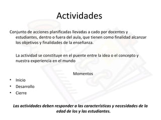 Actividades
Conjunto de acciones planificadas llevadas a cado por docentes y
estudiantes, dentro o fuera del aula, que tienen como finalidad alcanzar
los objetivos y finalidades de la enseñanza.
La actividad se constituye en el puente entre la idea o el concepto y
nuestra experiencia en el mundo
Momentos
• Inicio
• Desarrollo
• Cierre
Las actividades deben responder a las características y necesidades de la
edad de los y las estudiantes.
 