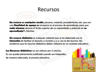 Recursos
Un recurso es cualquier medio, persona, material, procedimiento, etc. que con
una finalidad de apoyo se incorpora en el proceso de aprendizaje, para que
cada alumno alcance el límite superior de sus capacidades y potencie así su
aprendizaje”. Sánchez
Un recurso didáctico es cualquier material que se ha elaborado con la
intención de facilitar al docente su función y a su vez la del alumno. No
olvidemos que los recursos didácticos deben utilizarse en un contexto educativo.
Los Recursos didácticos no son valiosos por sí mismos.
Su uso queda plenamente justificado cuando son integrados,
de manera adecuada, al proceso educativo.
 