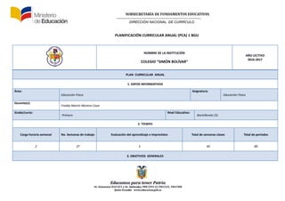 SUBSECRETARÍA DE FUNDAMENTOS EDUCATIV0S
DIRECCIÓN NACIONAL DE CURRÍCULO
Educamos para tener Patria
Av. Amazonas N34-451 y Av. Atahualpa, PBX (593-2) 3961322, 3961508
Quito-Ecuador www.educacion.gob.ec
PLANIFICACIÓN CURRICULAR ANUAL (PCA) 1 BGU
NOMBRE DE LA INSTITUCIÓN
COLEGIO “SIMÓN BOLÍVAR”
AÑO LECTIVO
2016-2017
PLAN CURRICULAR ANUAL
1. DATOS INFORMATIVOS
Área:
Educación Física
Asignatura:
Educación Física
Docente(s):
Freddy Martín Moreno Caza
Grado/curso:
Primero
Nivel Educativo:
Bachillerato (5)
2. TIEMPO
Carga horaria semanal No. Semanas de trabajo Evaluación del aprendizaje e imprevistos Total de semanas clases Total de periodos
2 37 3 40 80
3. OBJETIVOS GENERALES
 