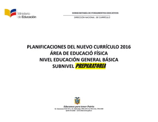 SUBSECRETARÍA DE FUNDAMENTOS EDUCATIV0S
DIRECCIÓN NACIONAL DE CURRÍCULO
Educamos para tener Patria
Av. Amazonas N34-451 y Av. Atahualpa, PBX (593-2) 3961322, 3961508
Quito-Ecuador www.educacion.gob.ec
PLANIFICACIONES DEL NUEVO CURRÍCULO 2016
ÁREA DE EDUCACIÓ FÍSICA
NIVEL EDUCACIÓN GENERAL BÁSICA
SUBNIVEL PREPARATORIA
 