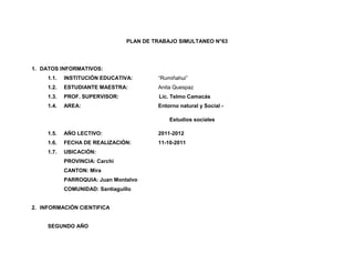 PLAN DE TRABAJO SIMULTANEO N°63




1. DATOS INFORMATIVOS:
     1.1.   INSTITUCIÓN EDUCATIVA:        “Rumiñahui”
     1.2.   ESTUDIANTE MAESTRA:           Anita Quespaz
     1.3.   PROF. SUPERVISOR:             Lic. Telmo Camacás
     1.4.   AREA:                         Entorno natural y Social -

                                              Estudios sociales

     1.5.   AÑO LECTIVO:                  2011-2012
     1.6.   FECHA DE REALIZACIÓN:         11-10-2011
     1.7.   UBICACIÓN:
            PROVINCIA: Carchi
            CANTON: Mira
            PARROQUIA: Juan Montalvo
            COMUNIDAD: Santiaguillo


2. INFORMACIÓN CIENTIFICA


     SEGUNDO AÑO
 