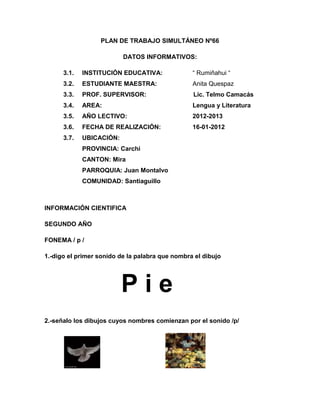 PLAN DE TRABAJO SIMULTÁNEO Nº66

                          DATOS INFORMATIVOS:

      3.1.   INSTITUCIÓN EDUCATIVA:              “ Rumiñahui “
      3.2.   ESTUDIANTE MAESTRA:                 Anita Quespaz
      3.3.   PROF. SUPERVISOR:                   Lic. Telmo Camacás
      3.4.   AREA:                               Lengua y Literatura
      3.5.   AÑO LECTIVO:                        2012-2013
      3.6.   FECHA DE REALIZACIÓN:               16-01-2012
      3.7.   UBICACIÓN:
             PROVINCIA: Carchi
             CANTON: Mira
             PARROQUIA: Juan Montalvo
             COMUNIDAD: Santiaguillo



INFORMACIÓN CIENTIFICA

SEGUNDO AÑO

FONEMA / p /

1.-digo el primer sonido de la palabra que nombra el dibujo




                          Pie
2.-señalo los dibujos cuyos nombres comienzan por el sonido /p/
 
