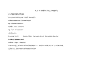 PLAN DE TRABAJO SIMULTÁNEO Nº20

1.-DATOS INFORMATIVOS

1.1Institución de Práctica.- Escuela “Quinshul”.

1.2 Alumna Maestra.- Gabriela Paspuel.

1.3.- Profesor Supervisor.-

1.4 Año Lectivo.- 2011-2012

1.5.- Fecha de Realización.-

1.6 Ubicación.-

Provincia.- Carchi        Cantón: Tulcán    Parroquia.- Chical   Comunidad.- Quinshul

2.- DATOS CURRICULARES

2.1 Área.- Lengua y Literatura

2.2 Método (s).-METODO PALABRAS NORMALES Y PROCESO DIDÁCTICO DE LA GRAMÁTICA

2.3 Técnicas.-CONVERSACIÓN Y OBSERVACIÓN
 