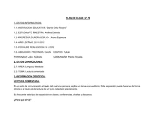 PLAN DE CLASE N° 73

1.-DATOS INFORMATIVOS:

1.1.-INSTITUCION EDUCATIVA: “Daniel Ortiz Rosero”

1.2. ESTUDIANTE MAESTRA: Andrea Estrada

1.3.-PROFESOR SUPERVISOR: Dr. Arturo Espinoza

1.4.-AÑO LECTIVO: 2011-2012

1.5.-FECHA DE REALIZACION: 9-1-2012

1.6.-UBICACIÓN: PROVINCIA: Carchi        CANTON: Tulcán

PARROQUIA: Julio Andrade                 COMUNIDAD: Piedra Hoyada.

2.-DATOS CURRICULARES:

2.1.-AREA: Lengua y literatura

2.2.-TEMA: Lectura comentada

3.-INFORMACION CIENTIFICA:

LECTURA COMENTADA.

Es un acto de comunicación a través del cual una persona explica un tema a un auditorio. Esta exposición puede hacerse de forma
directa o a través de la lectura de un texto redactado previamente.

Es frecuente este tipo de exposición en clases, conferencias, charlas y discursos.

¿Para qué sirve?
 