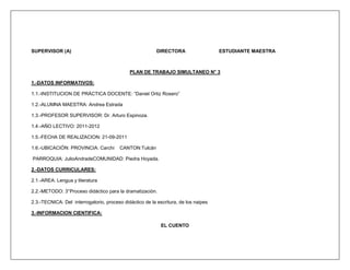 SUPERVISOR (A)                                            DIRECTORA                  ESTUDIANTE MAESTRA



                                             PLAN DE TRABAJO SIMULTANEO N° 3

1.-DATOS INFORMATIVOS:

1.1.-INSTITUCION DE PRÁCTICA DOCENTE: “Daniel Ortiz Rosero”

1.2.-ALUMNA MAESTRA: Andrea Estrada

1.3.-PROFESOR SUPERVISOR: Dr. Arturo Espinoza.

1.4.-AÑO LECTIVO: 2011-2012

1.5.-FECHA DE REALIZACION: 21-09-2011

1.6.-UBICACIÓN: PROVINCIA: Carchi        CANTON:Tulcán

PARROQUIA: JulioAndradeCOMUNIDAD: Piedra Hoyada.

2.-DATOS CURRICULARES:

2.1.-AREA: Lengua y literatura

2.2.-METODO: 3°Proceso didáctico para la dramatización.

2.3.-TECNICA: Del interrogatorio, proceso didáctico de la escritura, de los naipes

3.-INFORMACION CIENTIFICA:

                                                            EL CUENTO
 