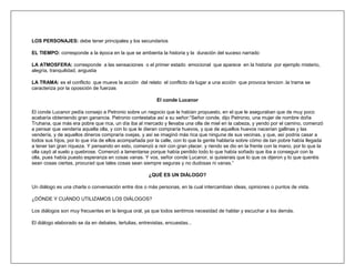 LOS PERSONAJES: debe tener principales y los secundarios

EL TIEMPO: corresponde a la época en la que se ambienta la historia y la duración del suceso narrado

LA ATMOSFERA: corresponde a las sensaciones o el primer estado emocional que aparece en la historia por ejemplo misterio,
alegría, tranquilidad, angustia

LA TRAMA: es el conflicto que mueve la acción del relato el conflicto da lugar a una acción que provoca tencion .la trama se
caracteriza por la oposición de fuerzas

                                                          El conde Lucanor

El conde Lucanor pedía consejo a Petronio sobre un negocio que le habían propuesto, en el que le aseguraban que de muy poco
acabaría obteniendo gran ganancia. Petronio contestaba así a su señor:“Señor conde, dijo Petronio, una mujer de nombre doña
Truhana, que más era pobre que rica, un día iba al mercado y llevaba una olla de miel en la cabeza, y yendo por el camino, comenzó
a pensar que vendería aquella olla, y con lo que le dieran compraría huevos, y que de aquellos huevos nacerían gallinas y las
vendería, y de aquellos dineros compraría ovejas, y así se imaginó más rica que ninguna de sus vecinas, y que, así podría casar a
todos sus hijos, por lo que iría de ellos acompañada por la calle, con lo que la gente hablaría sobre cómo de tan pobre había llegada
a tener tan gran riqueza. Y pensando en esto, comenzó a reír con gran placer, y riendo se dio en la frente con la mano, por lo que la
olla cayó al suelo y quebrose. Comenzó a lamentarse porque había perdido todo lo que había soñado que iba a conseguir con la
olla, pues había puesto esperanza en cosas vanas. Y vos, señor conde Lucanor, si quisierais que lo que os dijeron y lo que queréis
sean cosas ciertas, procurad que tales cosas sean siempre seguras y no dudosas ni vanas.”

                                                      ¿QUÉ ES UN DIÁLOGO?

Un diálogo es una charla o conversación entre dos o más personas, en la cual intercambian ideas, opiniones o puntos de vista.

¿DÓNDE Y CUÁNDO UTILIZAMOS LOS DIÁLOGOS?

Los diálogos son muy frecuentes en la lengua oral, ya que todos sentimos necesidad de hablar y escuchar a los demás.

El diálogo elaborado se da en debates, tertulias, entrevistas, encuestas...
 