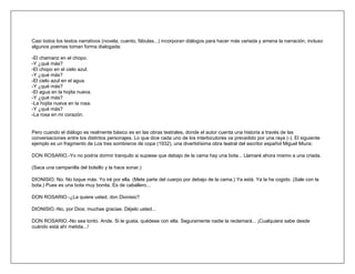 Casi todos los textos narrativos (novela, cuento, fábulas...) incorporan diálogos para hacer más variada y amena la narración, incluso
algunos poemas toman forma dialogada:

-El chamariz en el chopo.
-Y ¿qué más?
-El chopo en el cielo azul.
-Y ¿qué más?
-El cielo azul en el agua.
-Y ¿qué más?
-El agua en la hojita nueva.
-Y ¿qué más?
-La hojita nueva en la rosa.
-Y ¿qué más?
-La rosa en mi corazón.


Pero cuando el diálogo es realmente básico es en las obras teatrales, donde el autor cuenta una historia a través de las
conversaciones entre los distintos personajes. Lo que dice cada uno de los interlocutores va precedido por una raya (-). El siguiente
ejemplo es un fragmento de Los tres sombreros de copa (1932), una divertidísima obra teatral del escritor español Miguel Miura:

DON ROSARIO.-Yo no podría dormir tranquilo si supiese que debajo de la cama hay una bota... Llamaré ahora mismo a una criada.

(Saca una campanilla del bolsillo y la hace sonar.)

DIONISIO. No. No toque más. Yo iré por ella. (Mete parte del cuerpo por debajo de la cama.) Ya está. Ya la he cogido. (Sale con la
bota.) Pues es una bota muy bonita. Es de caballero...

DON ROSARIO.-¿La quiere usted, don Dionisio?

DIONISIO.-No, por Dios; muchas gracias. Déjelo usted...

DON ROSARIO.-No sea tonto. Ande. Si le gusta, quédese con ella. Seguramente nadie la reclamará... ¡Cualquiera sabe desde
cuándo está ahí metida...!
 