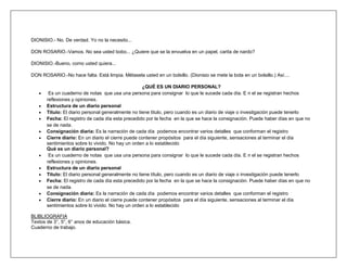 DIONISIO.- No. De verdad. Yo no la necesito...

DON ROSARIO.-Vamos. No sea usted bobo... ¿Quiere que se la envuelva en un papel, carita de nardo?

DIONISIO.-Bueno, como usted quiera...

DON ROSARIO.-No hace falta. Está limpia. Métasela usted en un bolsillo. (Dionisio se mete la bota en un bolsillo.) Así....

                                                    ¿QUÉ ES UN DIARIO PERSONAL?
        Es un cuaderno de notas que usa una persona para consignar lo que le sucede cada día. E n el se registran hechos
       reflexiones y opiniones.
       Estructura de un diario personal
       Titulo: El diario personal generalmente no tiene titulo, pero cuando es un diario de viaje o investigación puede tenerlo
       Fecha: El registro de cada día esta precedido por la fecha en la que se hace la consignación. Puede haber días en que no
       se de nada.
       Consignación diaria: Es la narración de cada día podemos encontrar varios detalles que conforman el registro
       Cierre diario: En un diario el cierre puede contener propósitos para el día siguiente, sensaciones al terminar el día
       sentimientos sobre lo vivido. No hay un orden a lo establecido
       Qué es un diario personal?
        Es un cuaderno de notas que usa una persona para consignar lo que le sucede cada día. E n el se registran hechos
       reflexiones y opiniones.
       Estructura de un diario personal
       Titulo: El diario personal generalmente no tiene título, pero cuando es un diario de viaje o investigación puede tenerlo
       Fecha: El registro de cada día esta precedido por la fecha en la que se hace la consignación. Puede haber días en que no
       se de nada.
       Consignación diaria: Es la narración de cada día podemos encontrar varios detalles que conforman el registro
       Cierre diario: En un diario el cierre puede contener propósitos para el día siguiente, sensaciones al terminar el día
       sentimientos sobre lo vivido. No hay un orden a lo establecido

BLIBLIOGRAFIA
Textos de 3°, 5°, 6° anos de educación básica.
Cuaderno de trabajo.
 