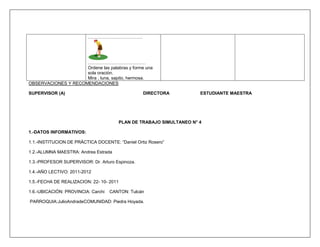 ……………………………….




                     …………………………………
                     Ordene las palabras y forme una
                     sola oración.
                     Mira , luna, sapito, hermosa.
OBSERVACIONES Y RECOMENDACIONES

SUPERVISOR (A)                                     DIRECTORA            ESTUDIANTE MAESTRA




                                          PLAN DE TRABAJO SIMULTANEO N° 4

1.-DATOS INFORMATIVOS:

1.1.-INSTITUCION DE PRÁCTICA DOCENTE: “Daniel Ortiz Rosero”

1.2.-ALUMNA MAESTRA: Andrea Estrada

1.3.-PROFESOR SUPERVISOR: Dr. Arturo Espinoza.

1.4.-AÑO LECTIVO: 2011-2012

1.5.-FECHA DE REALIZACION: 22- 10- 2011

1.6.-UBICACIÓN: PROVINCIA: Carchi   CANTON: Tulcán

PARROQUIA:JulioAndradeCOMUNIDAD: Piedra Hoyada.
 