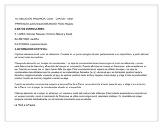 1.6.-UBICACIÓN: PROVINCIA: Carchi         CANTON: Tulcán

PARROQUIA:JulioAndradeCOMUNIDAD: Piedra Hoyada.

2.-DATOS CURRICULARES:

2.1.-AREA: Ciencias Naturales / Entorno Natural y Social.

2.2.-METODO: científico

2.3.-TECNICA: experimentacion

3.-INFORMACION CIENTIFICA:

El primer elemento es el punto de referencia. Consiste en un punto escogido al azar, perteneciente a un objeto físico, a partir del cual
se toman todas las medidas.

El segundo elemento son los ejes de coordenadas. Los ejes de coordenadas tienen como origen el punto de referencia, y sirven
para determinar la dirección y el sentido del cuerpo en movimiento. Cuando el objeto se mueve en línea recta, solo necesitamos un
eje. Cuando se mueve por un plano hacen falta dos ejes. Para movimientos en el espacio se utilizan tres ejes. Los ejes de
coordenadas más utilizados son los usuales en las matemáticas, llamados (x,y,z), donde el eje x es horizontal, positivo hacia la
derecha y negativo hacia la izquierda; el eje y es vertical, positivo hacia arriba y negativo hacia abajo; y el eje z mide la profundidad,
positivo cuando se acerca y negativo cuando se aleja.

Cuando se estudian movimientos respecto a la superficie de la Tierra, se acostumbra a hacer pasar el eje y o el eje z por el centro
de la Tierra, con el origen de coordenadas situado en la superficie.

El tercer elemento es el origen en el tiempo, un instante a partir del cual se mide el tiempo. Este instante acostumbra a coincidir con
un suceso concreto, como el nacimiento de Cristo que se utiliza como origen en el calendario cristiano. En cinemática el origen
temporal coincide habitualmente con el inicio del movimiento que se estudia.

La Flora y la Fauna
 