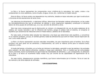 La flora y la fauna representan los componentes vivos o bióticos de la naturaleza, los cuales, unidos a los
componentes no vivos oabióticos, como el suelo, el agua, el aire, etc., conforman el medio natural.

    Entre la flora y la fauna existe una dependencia muy estrecha, basada en leyes naturales que rigen la estructura
y funciones de las asociaciones de seres vivos.

   Las relaciones de alimentación, o relaciones tróficas, determinan las llamadas cadenas alimentarias, en las cuales
los animalesherbívoros (los que se alimentan de plantas y otros organismos vegetales) constituyen el alimento
básico de otros grupos de animales que, a su vez, servirán de alimento a otros.

   Esto trae como consecuencia que la disminución en número o la desaparición de uno de estos eslabones de la
cadena, por causas naturales o por la influencia del hombre, ponga en peligro todo el sistema, al romperse el
equilibrio que caracteriza las relaciones entre el medio biótico y abiótico de la naturaleza.

   Por esta razón, el hombre debe estudiar las relaciones y las leyes que determinan este equilibrio, y convertirse
en su máximo protector, ya que, en sentido general, todas las afectaciones que sufre el medio natural repercuten de
uno u otro modo sobre él.

   La flora y la fauna representan recursos naturales renovables, de gran importancia para el hombre. De la flora
proviene una gran parte de los alimentos y medicamentos, así como la materia prima para la industria textil,
maderera y otras.

   A través del tiempo, el hombre, en su lucha por dominar la naturaleza, aprendió a usar las plantas y los animales
para subsistir; de ellos obtenía alimentos, vestidos y fuego para calentarse. Pero, a medida que las comunidades
fueron creciendo, fueron aumentando de igual modo las necesidades de alimentos, y, por consiguiente, la utilización
de la flora y la fauna se incrementó hasta niveles muy por encima de las capacidades de regeneración de la
naturaleza.

    Por este motivo, desaparecieron grandes mamíferos, que fueron exterminados por el hombre. Tal es el caso de
los mamuts y de otras especies de animales.

                                                 LOS ECOSISTEMAS.
 