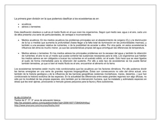 La primera gran división en la que podemos clasificar a los ecosistemas es en :

       acuáticos
       aéreos o terrestres

Esta clasificación obedece a cuál es el medio fluido en el que viven los organismos. Según qué medio sea: agua o el aire, cada uno
de ellos presenta una serie de particularidades, de ventajas e inconvenientes.

       Medios acuáticos: En los medios acuáticos los problemas principales son el abastecimiento de oxígeno (O 2) y la disminución
       de la luz a medida que aumenta la profundidad (hasta llegar a la falta total de iluminación en las profundidades marinas), y
       también a una escasez relativa de nutrientes, o de la posibilidad de acceder a ellos. Por otra parte, en estos ecosistemas la
       influencia del clima es mucho menor, ya que las características propias del agua amortiguan las diferencias de temperatura.

       Medios aéreos o terrestres: En los medios aéreos los principales problemas son la escasez del agua y también la obtención
       de nutrientes: el aire no es un medio que pueda contener las sustancias necesarias para la vida. Los organismos que habitan
       los medios aéreos se ven obligados a buscar los nutrientes en el sustrato sólido, en el suelo. Esto hace que se vean ligados
       al suelo de forma irremediable para la obtención del sustento. Por ello a este tipo de ecosistemas se los puede llamar
       también terrestres, ya que si bien el medio fluido es el aire, encuentran el alimento en la tierra.

Los ecosistemas terrestres están mucho más condicionados que los acuáticos por los factores climáticos. Por ello podemos dividir
las tierras emergidas en una serie de grandes regiones biogeográficas. Éstas son consecuencia no sólo del clima actual, sino
también de la historia geológica y de la influencia de las barreras geográficas (sistemas montañosos, mares, desiertos...) que han
condicionado la historia evolutiva de las especies. En la actualidad las diferencias entre estas grandes regiones son algo difusas, no
sólo por la movilidad de las propias especies, sino también por la intervención humana, que ha instalado y aclimatado especies en
áreas que les eran ajenas, provocando a menudo graves perjuicios para la fauna y flora autóctonas.




BLIBLIOGRAFIA
Textos de 2°, 5°, 6° anos de educación básica.
http://es.answers.yahoo.com/question/index?qid=20061007173840AAHAiaJ
http://www.jmarcano.com/recursos/floyfau.html
 
