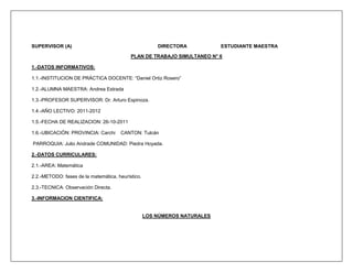 SUPERVISOR (A)                                         DIRECTORA           ESTUDIANTE MAESTRA

                                           PLAN DE TRABAJO SIMULTANEO N° 6

1.-DATOS INFORMATIVOS:

1.1.-INSTITUCION DE PRÁCTICA DOCENTE: “Daniel Ortiz Rosero”

1.2.-ALUMNA MAESTRA: Andrea Estrada

1.3.-PROFESOR SUPERVISOR: Dr. Arturo Espinoza.

1.4.-AÑO LECTIVO: 2011-2012

1.5.-FECHA DE REALIZACION: 26-10-2011

1.6.-UBICACIÓN: PROVINCIA: Carchi     CANTON: Tulcán

PARROQUIA: Julio Andrade COMUNIDAD: Piedra Hoyada.

2.-DATOS CURRICULARES:

2.1.-AREA: Matemática

2.2.-METODO: fases de la matemática, heurístico.

2.3.-TECNICA: Observación Directa.

3.-INFORMACION CIENTIFICA:


                                                   LOS NÚMEROS NATURALES
 