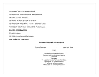 1.2.-ALUMNA MAESTRA: Andrea Estrada

1.3.-PROFESOR SUPERVISOR: Dr. Arturo Espinoza.

1.4.-AÑO LECTIVO: 2011-2012

1.5.-FECHA DE REALIZACION: 27-09-2011

1.6.-UBICACIÓN: PROVINCIA : Carchi       CANTON: Tulcán

PARROQUIA: Julio Andrade COMUNIDAD: Piedra Hoyada.

2.-DATOS CURRICULARES:

2.1.-AREA: música

2.2.-TEMA: himno Nacional Del Ecuador.

3.-INFORMACION CIENTIFICA:

                                              EL HIMNO NACIONAL DEL ECUADOR


                                         Antonio Neumane                           Juan león Mera

                                                                 CORO

                                                     El Himno Nacional del Ecuador
                                                  ¡Salve oh patria, mil veces oh patria!
                                                                 Gloria a ti
                                                                 Gloria a ti
                                                 Ya tu pecho rebosa, Ya tu pecho rebosa
                                                     Gozo y paz ya tu pecho reboza
                                                       Y tu frente, tu frente radiosa
                                                   Más que el sol contemplamos lucir
 