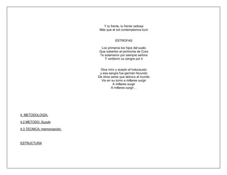 Y tu frente, tu frente radiosa
                              Más que el sol contemplamos lucir


                                        ESTROFAS

                               Los primeros los hijos del suelo
                              Que soberbio el pichincha de Cora
                              Te aclamaron por siempre señora
                                 Y vertieron su sangre por ti


                              Dios miro y acepto el holocausto
                              y esa sangre fue germen fecundo
                             De otros seres que atónico el mundo
                               Vio en su torno a millares surgir
                                       A millares surgir
                                      A millares surgir…




4. METODOLOGÍA.

4.2 METODO: Suzuki

4.3 TECNICA: memorización.



ESTRUCTURA
 