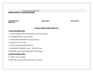 himno nacional del Ecuador.
OBSERVACIONES Y RECOMENDACIONES




SUPERVISOR (A)                                         DIRECTORA             ESTUDIANTE
MAESTRA



                                           PLAN DE TRABAJO SIMULTANEO N° 8

1.-DATOS INFORMATIVOS:

1.1.-INSTITUCION DE PRÁCTICA DOCENTE: “Daniel Ortiz Rosero”

1.2.-ALUMNA MAESTRA: Andrea Estrada

1.3.-PROFESOR SUPERVISOR: Dr. Arturo Espinoza

1.4.-AÑO LECTIVO: 2011-2012

1.5.-FECHA DE REALIZACION: 28-09-2011

1.6.-UBICACIÓN: PROVINCIA: Carchi     CANTON: Tulcán

PARROQUIA: Julio Andrade COMUNIDAD: Piedra Hoyada.

2.-DATOS CURRICULARES:

2.1.-AREA: Lengua y literatura

2.2.-METODO: proceso didáctico de las frases u oraciones
 