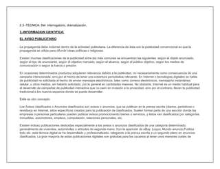 2.3.-TECNICA: Del interrogatorio, dramatización.

3.-INFORMACION CIENTIFICA:

EL AVISO PUBLICITARIO

La propaganda debe incluirse dentro de la actividad publicitaria. La diferencia de ésta con la publicidad convencional es que la
propaganda se utiliza para difundir ideas políticas o religiosas.

Existen muchas clasificaciones de la publicidad entre las más comunes se encuentran las siguientes: según el objeto anunciado,
según el tipo de anunciante, según el objetivo marcado, según el alcance, según el público objetivo, según los medios de
comunicación o según la fuerza o presión.

En ocasiones determinados productos adquieren relevancia debido a la publicidad, no necesariamente como consecuencia de una
campaña intencionada, sino por el hecho de tener una cobertura periodística relevante. En Internet o tecnologías digitales se habla
de publicidad no solicitada al hecho de enviar mensajes electrónicos, tales como correos electrónicos, mensajería instantánea
celular, u otros medios, sin haberlo solicitado, por lo general en cantidades masivas. No obstante, Internet es un medio habitual para
el desarrollo de campañas de publicidad interactiva que no caen en invasión a la privacidad, sino por el contrario, llevan la publicidad
tradicional a los nuevos espacios donde se pueda desarrollar.

Este es otro concepto

Los Avisos clasificados o Anuncios clasificados son avisos o anuncios, que se publican en la prensa escrita (diarios, periódicos o
revistas)y en Internet, sitios específicos creados para la publicación de clasificados. Suelen formar parte de una sección donde las
empresas o personas particulares pueden publicar avisos promocionando bienes o servicios, y éstos van clasificados por categorías:
inmuebles, automotores, empleos, computación, relaciones personales, etc.

Existen incluso publicaciones dedicadas especialmente a los avisos o anuncios clasificados de una categoría determinado,
generalmente de viviendas, automóviles o artículos de segunda mano. Con la aparición de eBay, Loquo, Mundo anuncio,Publica
todo etc. esta técnica digital se ha desarrollado y profesionalizado, relegando a la prensa escrita a un segundo plano en anuncios
clasificados. La gran mayoría de estas publicaciones digitales son gratuitas para los usuarios al tener unos menores costes de
 