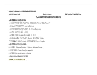 OBSERVACIONES Y RECOMENDACIONES

SUPERVISOR (A)                                             DIRECTORA           ESTUDIANTE MAESTRA

                                             PLAN DE TRABAJO SIMULTANEO N° 9

1.-DATOS INFORMATIVOS:

1.1.-INSTITUCION DE PRÁCTICA DOCENTE: “Daniel Ortiz Rosero”

1.2.-ALUMNA MAESTRA: Andrea Estrada

1.3.-PROFESOR SUPERVISOR: Dr. Arturo Espinoza.

1.4.-AÑO LECTIVO: 2011-2012

1.5.-FECHA DE REALIZACION: 29- 09- 2011

1.6.-UBICACIÓN: PROVINCIA: Carchi        CANTON: Tulcán

PARROQUIA: Julio Andrade COMUNIDAD: Piedra Hoyada.

2.-DATOS CURRICULARES:

2.1.-AREA: Estudios Sociales / Entorno Natural y Social.

2.2.-METODO:3° científico. Comparativo

2.3.-TECNICA: observación indirecta.

3.-INFORMACION CIENTIFICA:

ANIMALES DOMESTICOS
 