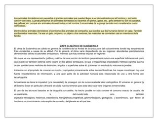 Los animales domésticos son pequeños o grandes animales que pueden llegar a ser domesticados por el hombre y, por tanto,
convivir con ellos. Cuando pensamos en animales domésticos lo hacemos en perros, gatos, etc., pero también lo son los caballos,
las gallinas, etc. porque son animales domesticados por el hombre. Los animales de la granja también son considerados como
domésticos.

Dentro de los animales domésticos encontramos los animales de compañía, que son los que los humanos tienen en casa. También
son llamados mascotas. Ya sea un gato, un perro, un pájaro o los roedores, las mascotas se convierten casi en miembros de la
familia.



                                              MAPA CLIMÁTICO DE SUDAMÉRICA
El clima de Sudamérica es cálido en general; la cordillera de los Andes es la única zona del subcontinente donde hay temperaturas
frías constantes a causa de su altitud. Por lo general, el clima varía dependiendo de las regiones: abundantes precipitaciones
alimentan las selvas ecuatoriales amazónicas, mientras que hay severas sequías en regiones

Un mapa es una representación gráfica y métrica de una porción de territorio generalmente sobre una superficie bidimensional, pero
que puede ser también esférica como ocurre en los globos terráqueos. El que el mapa tenga propiedades métricas significa que ha
de ser posible tomar medidas de distancias, ángulos o superficies sobre él, y obtener un resultado lo más exacto posible.

Iniciados con el propósito de conocer su mundo, y apoyados primeramente sobre teorías filosóficas, los mapas constituyen hoy una
fuente importantísima de información, y una gran parte de la actividad humana está relacionada de una u otra forma con
la cartografía.

Actualmente se tiene la inquietud (y la necesidad) de proseguir con la nunca acabada labor cartográfica. El universo en general (y
el Sistema Solar en particular) ofrecerá sin duda nuevos terrenos para esta labor que tiene orígenes inmemoriales.

El uso de las técnicas basadas en la fotografía por satélite, ha hecho posible no sólo conocer el contorno exacto de unpaís, de
un continente,                      o                       del mundo todo,                       sino                      también
aspectos etnológicos, históricos, estadísticos, hidrográficos,orográficos, geomorfológicos, geológicos, y económicos, que llevan al
hombre a un conocimiento más amplio de su medio, del planeta en el que vive.
 