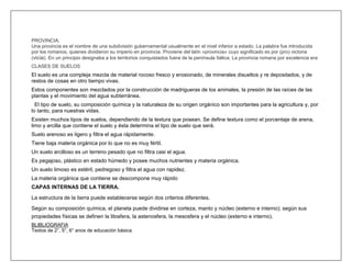 PROVINCIA.
Una provincia es el nombre de una subdivisión gubernamental usualmente en el nivel inferior a estado. La palabra fue introducida
por los romanos, quienes dividieron su imperio en provincia. Proviene del latín «provincia» cuyo significado es por (pro) victoria
(vicia). En un principio designaba a los territorios conquistados fuera de la península Itálica. La provincia romana por excelencia era
CLASES DE SUELOS
El suelo es una compleja mezcla de material rocoso fresco y erosionado, de minerales disueltos y re depositados, y de
restos de cosas en otro tiempo vivas.
Estos componentes son mezclados por la construcción de madrigueras de los animales, la presión de las raíces de las
plantas y el movimiento del agua subterránea.
  El tipo de suelo, su composición química y la naturaleza de su origen orgánico son importantes para la agricultura y, por
lo tanto, para nuestras vidas.
Existen muchos tipos de suelos, dependiendo de la textura que posean. Se define textura como el porcentaje de arena,
limo y arcilla que contiene el suelo y ésta determina el tipo de suelo que será.
Suelo arenoso es ligero y filtra el agua rápidamente.
Tiene baja materia orgánica por lo que no es muy fértil.
Un suelo arcilloso es un terreno pesado que no filtra casi el agua.
Es pegajoso, plástico en estado húmedo y posee muchos nutrientes y materia orgánica.
Un suelo limoso es estéril, pedregoso y filtra el agua con rapidez.
La materia orgánica que contiene se descompone muy rápido
CAPAS INTERNAS DE LA TIERRA.

La estructura de la tierra puede establecerse según dos criterios diferentes.

Según su composición química, el planeta puede dividirse en corteza, manto y núcleo (externo e interno); según sus
propiedades físicas se definen la litosfera, la astenosfera, la mesosfera y el núcleo (externo e interno).
BLIBLIOGRAFIA
Textos de 2°, 5°, 6° anos de educación básica.
 