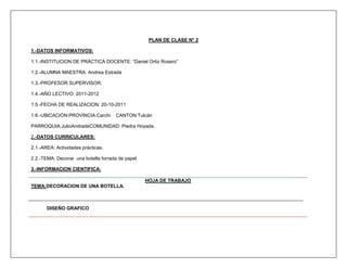 PLAN DE CLASE N° 2

1.-DATOS INFORMATIVOS:

1.1.-INSTITUCION DE PRÁCTICA DOCENTE: “Daniel Ortiz Rosero”

1.2.-ALUMNA MAESTRA: Andrea Estrada

1.3.-PROFESOR SUPERVISOR:

1.4.-AÑO LECTIVO: 2011-2012

1.5.-FECHA DE REALIZACION: 20-10-2011

1.6.-UBICACIÓN:PROVINCIA:Carchi      CANTON:Tulcán

PARROQUIA:JulioAndradeCOMUNIDAD: Piedra Hoyada.

2.-DATOS CURRICULARES:

2.1.-AREA: Actividades prácticas.

2.2.-TEMA: Decorar una botella forrada de papel

3.-INFORMACION CIENTIFICA:

                                                  HOJA DE TRABAJO
TEMA:DECORACION DE UNA BOTELLA.



       DISEÑO GRAFICO
 