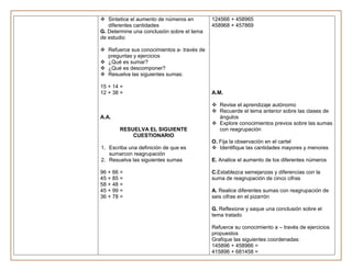  Sintetice el aumento de números en        124566 + 458965
   diferentes cantidades                    458968 + 457869
G. Determine una conclusión sobre el tema
de estudio

 Refuerce sus conocimientos a- través de
  preguntas y ejercicios
 ¿Qué es sumar?
 ¿Qué es descomponer?
 Resuelva las siguientes sumas:

15 + 14 =
12 + 38 =                                   A.M.

                                             Revise el aprendizaje autónomo
                                             Recuerde el tema anterior sobre las clases de
A.A.                                          ángulos
                                             Explore conocimientos previos sobre las sumas
       RESUELVA EL SIGUIENTE                  con reagrupación
           CUESTIONARIO
                                            O. Fija la observación en el cartel
1. Escriba una definición de que es          Identifique las cantidades mayores y menores
   sumarcon reagrupación
2. Resuelva las siguientes sumas            E. Analice el aumento de los diferentes números

96 + 66 =                                   C.Establezca semejanzas y diferencias con la
45 + 85 =                                   suma de reagrupación de cinco cifras
58 + 48 =
45 + 99 =                                   A. Realice diferentes sumas con reagrupación de
36 + 78 =                                   seis cifras en el pizarrón

                                            G. Reflexione y saque una conclusión sobre el
                                            tema tratado

                                            Refuerce su conocimiento a – través de ejercicios
                                            propuestos
                                            Grafique las siguientes coordenadas:
                                            145896 + 458966 =
                                            415896 + 681458 =
 