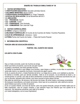DISEÑO DE TRABAJO SIMULTANEO N° 50

1 DATOS INFORMATIVOS:
1.1 INSTITUCIÓN EDUCATIVA: Escuela Leónidas García
1.2 ALUMNO/ MAESTRO: Byron Castro
1.3 PROFESOR/A SUPERVISOR/A:Lic. Hugo Toapanta
1.4 FECHA DE REALIACIÓN: 28 de Noviembre del 2011
1.5 UBICACIÓN:
1.5.1 PROVINCIA: Carchi
1.5.2 CANTÓN: Tulcán
1.5.3 PARROQUIA: Julio Andrade
1.5.4 COMUNIDAD: San José del Troje

2 DATOS CURRICULARES:
2.1 AREA: Lengua y Literatura
2.2 BLOQUE CURRICULAR: El mundo de los Cuentos de Hadas / Cuentos Populares
2.3 EJE DE APRENDIZAJE: Literatura – texto
2.4 TEMA:Partes del Cuento de hadas – Pates del Cuento Popular

3 INFORMACIÓN CIENTÍFICA:

TERCER AÑO DE EDUCACIÓN BÁSICA:

                                PARTES DEL CUENTO DE HADAS


UN ADITA CON PLUMA




Hay un hada conocida, quien de muchos es amiga
Dicen que tiene una pluma, que es de una gran ayuda
A poetas y escritores, les hace grandes favores
 El hadita va ayudando a que salgan muy bonitos, sean largos o cortitos, si una idea no aparece, su
varita ella mece y va cayendo muy lento, el encanto de algún cuento.
O de un poema de amor, y hasta historias de terror; La magia de su varita, o en realidad su plumita.
Es etérea e invisible, pero por demás sensible.- Sólo la ve el corazón, no la entiende la razón y va
construyendo un puente, que sólo el alma sienteentre curiosos lectores y afanosos escritores los une
con su plumita, pequeña pero infinita y los hace conocer el gran placer de leer
Ella sabe de aventuras, de amores y de locuras de brujas, de otras hadas y princesas encantadas
De bosques maravillosos y príncipes amorosos, dicen que sin su presencia, sólo valdría la ciencia
¡Qué tristeza que sería, la vida sin poesía!
O sin un cuento infantil, a la hora de dormir, pero me quedo tranquila, porque el hadita vigila que no
falte inspiración, casi en ningún corazón y que siempre haya una historia que nos quede en la
memoria.- No descansa suficiente, pero ella no lo siente
¡Un hada trabajadora, es la musa inspiradora!
 