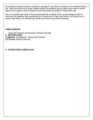 El paralelo principal es la línea ecuatorial o paralelo 0 º que divide a la tierra en el hemisferio Norte y
Sur dentro de cada una de estas mitades existen 90 paralelos que se utilizan para medir la latitud
(altura) de un lugar es decir la distancia más corta desde el paralelo 0º hasta dicho sitio
Asi si un paralelo esta sobre la línea equinoccial esta en latitud norte y si esta debajo de ella en
latitud sur los pàralelos más importantes de la Tierra son el Trópico de Cáncer, de Capricórnio, el
circulo Polar Artico y el Antártico que divide a la Tierra en las Zonas Climaticas




4 BIBLIOGRAFÍA:
    Libros del ministerio de educación: Estudios Sociales
5 METODOLOGÍA:
5.1 Método: Investigación - Observación Directa
5.2 Técnica: Mapas Cognitivos




6 ESTRUCTURA CURRICULAR :
 