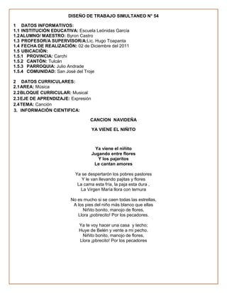 DISEÑO DE TRABAJO SIMULTANEO N° 54

1 DATOS INFORMATIVOS:
1.1 INSTITUCIÓN EDUCATIVA: Escuela Leónidas García
1.2 ALUMNO/ MAESTRO: Byron Castro
1.3 PROFESOR/A SUPERVISOR/A:Lic. Hugo Toapanta
1.4 FECHA DE REALIZACIÓN: 02 de Diciembre del 2011
1.5 UBICACIÓN:
1.5.1 PROVINCIA: Carchi
1.5.2 CANTÓN: Tulcán
1.5.3 PARROQUIA: Julio Andrade
1.5.4 COMUNIDAD: San José del Troje

2 DATOS CURRICULARES:
2.1 AREA: Música
2.2 BLOQUE CURRICULAR: Musical
2.3 EJE DE APRENDIZAJE: Expresión
2.4 TEMA: Canción
3. INFORMACIÓN CIENTIFICA:

                                 CANCION NAVIDEÑA

                                    YA VIENE EL NIÑITO



                                     Ya viene el niñito
                                    Jugando entre flores
                                       Y los pajaritos
                                     Le cantan amores

                          Ya se despertarón los pobres pastores
                             Y le van llevando pajitas y flores
                           La cama esta fría, la paja esta dura ,
                            La Virgen María llora con ternura

                        No es mucho si se caen todas las estrellas,
                         A los pies del niño más blanco que ellas
                              Niñito bonito, manojo de flores,
                           Llora ¡pobrecito! Por los pecadores.

                            Ya te voy hacer una casa y techo;
                            Huye de Belén y vente a mi pecho.
                             Niñito bonito, manojo de flores,
                            Llora ¡pbrecito! Por los pecadores
 