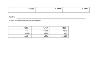 =1256 =1000 =2001
Nombre:
*Coloca el número romano que corresponda.
=365 =367 =196
=1 =203 =175
=180 =299 =32
=48 =204 =342
 