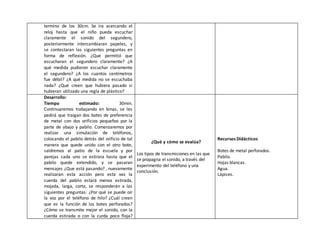 termino de los 30cm. Se ira acercando el
reloj hasta que el niño pueda escuchar
claramente el sonido del segundero,
posteriormente intercambiaran papeles, y
se contestaran las siguientes preguntas en
forma de reflexión. ¿Que permitió que
escucharan el segundero claramente? ¿A
qué medida pudieron escuchar claramente
el segundero? ¿A los cuantos centímetros
fue débil? ¿A qué medida no se escuchaba
nada? ¿Qué creen que hubiera pasado si
hubieran utilizado una regla de plástico?
Desarrollo:
Tiempo estimado: 30min.
Continuaremos trabajando en binas, se les
pedirá que traigan dos botes de preferencia
de metal con dos orificios pequeños por la
parte de abajo y pabilo. Comenzaremos por
realizar una simulación de teléfonos,
colocando el pabilo detrás del orificio de tal
manera que quede unido con el otro bote,
saldremos al patio de la escuela y por
parejas cada uno se estirara hasta que el
pabilo quede extendido, y se pasaran
mensajes ¿Que está pasando? , nuevamente
realizaran esta acción pero esta vez la
cuerda del pabilo estará menos estirada,
mojada, larga, corta, se responderán a las
siguientes preguntas: ¿Por qué se puede oír
la voz por el teléfono de hilo? ¿Cuál creen
que es la función de los botes perforados?
¿Cómo se transmite mejor el sonido, con la
cuerda estirada o con la curda poco floja?
¿Qué y cómo se evalúa?
Los tipos de transmisiones en las que
se propagna el sonido, a través del
experimento del teléfono y una
conclusión.
Recursos Didácticos
Botes de metal perforados.
Pabilo.
Hojas blancas.
Agua.
Lápices.
 