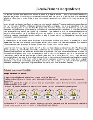 Escuela Primaria Independencia
un pequeño resumen para usarlo como recurso de apoyo a la hora de estudiar. Todos los niños tienen interés por
aprender solo se trata de que uno como docente incremente día a día ese interés en el niño que salga de lo tradicional y
adentrarse más en que es lo que al niño le gusta como considero yo que aprende, cuáles son los rasgos que a este los
distingue.
según la teoría cognitiva de Jean Piaget se encuentran en el segundo estadio de “Preoperacional”, que se desarrolla entre
los 2 y 7 años, donde identifican símbolos con objetos reales, amplían su lenguaje, y son un poco egocéntricos, ya que les
es difícil entender puntos de vista de otros. Me parece muy importante conocer este tipo de teorías, ya que así se
interpretan las potencialidades y dificultades de los alumnos en cada momento de su desarrollo y se usan como referente
para la realización de actividades que cumplan con los intereses y capacidades de los niños; sin embargo considero que no
todos los niños cumplirán con lo que Piaget afirma en sus estudios, ya que así como existen alumnos "as" con un
coeficiente intelectual muy elevado, también tendré en mi salón de clases a alumnos con dificultades para aprender, o con
necesidades educativas especiales.
El contexto social de los alumnos influye muchísimo en su desarrollo educativo, pues según L. S. Vigotsky en su teoría
sociocultural todos los niños aprenden de su contexto, es decir de su cultura, pues como todos sabemos todos tenemos
diferentes culturas pues provenimos de distintas familias, y por lógica la cultura no es la misma.
Vigotsky también habla del "aprender de los demás", es decir que el aprendizaje se debe socializar. Los niños de segundo
grado, aprenden así, interactuando, observando, y platicando con sus compañeros o con personas adultas. En otras
palabras puedo mencionar que existe una relación entre el aprendizaje y las zonas de desarrollo próximo, en donde los
estudiantes se encuentran antes de ver un determinado tema en una zona de desarrollo real, en la que se tienen los
conocimientos previos, que son las cosas que el alumno puede hacer por su cuenta pero no al cien por ciento, por lo que
es necesario llegar a una zona de desarrollo próximo en la que el alumno crea conflictos cognitivos y logra hacer eso que
se le dificultaba con la ayuda de un adulto, o algún alumno capacitado o sobresaliente por medio de un lenguaje
entendible y una buena comunicación, para después superar sus retos y llegar a una zona de desarrollo potencial,
obteniendo aprendizajes significativos y logrando realizar eso que no podía hacer de manera autónoma.
Actividad para empezar bien el día:
Tiempo estimado: 10 minutos
El día de hoy se iniciará con la actividad para empezar bien el día "Números".
Propósito: Ordenar números de menor a mayor, ubicarlos en la posición correcta y escribir su nombre correspondiente.
Instrucciones:
Colocar en el pizarrón las abejitas con números para que los alumnos las ordenen de menor a mayor y posteriormente
escriban su nombre en una tabla.
Desarrollo: Los alumnos observarán las abejitas con los números, tal como aparecen en el siguiente ejemplo:
Posteriormente, y ya ordenandos los números, tendrán que colocar las cifras en el lugar que les corresponde y escribir el
nombre a cada número, tal como se muestra en el ejemplo de la tabla siguiente:
189 336
142
118551245
 