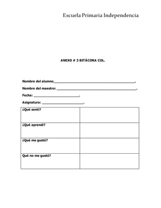 Escuela Primaria Independencia
ANEXO # 3 BITÁCORA COL.
Nombre del alumno_________________________________________.
Nombre del maestro: ________________________________________.
Fecha: _______________________.
Asignatura: _____________________.
¿Qué sentí?
¿Qué aprendí?
¿Qué me gustó?
Qué no me gustó?
 