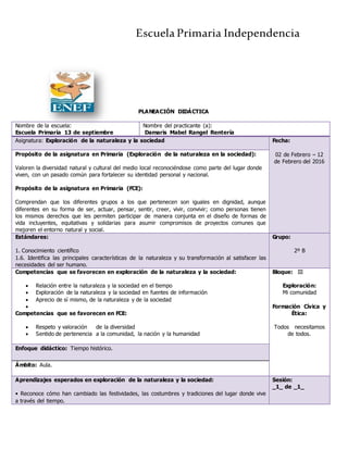 Escuela Primaria Independencia
PLANEACIÓN DIDÁCTICA
Nombre de la escuela:
Escuela Primaria 13 de septiembre
Nombre del practicante (a):
Damaris Mabel Rangel Rentería
Asignatura: Exploración de la naturaleza y la sociedad Fecha:
02 de Febrero – 12
de Febrero del 2016
Propósito de la asignatura en Primaria (Exploración de la naturaleza en la sociedad):
Valoren la diversidad natural y cultural del medio local reconociéndose como parte del lugar donde
viven, con un pasado común para fortalecer su identidad personal y nacional.
Propósito de la asignatura en Primaria (FCE):
Comprendan que los diferentes grupos a los que pertenecen son iguales en dignidad, aunque
diferentes en su forma de ser, actuar, pensar, sentir, creer, vivir, convivir; como personas tienen
los mismos derechos que les permiten participar de manera conjunta en el diseño de formas de
vida incluyentes, equitativas y solidarias para asumir compromisos de proyectos comunes que
mejoren el entorno natural y social.
Estándares:
1. Conocimiento científico
1.6. Identifica las principales características de la naturaleza y su transformación al satisfacer las
necesidades del ser humano.
Grupo:
2º B
Competencias que se favorecen en exploración de la naturaleza y la sociedad:
 Relación entre la naturaleza y la sociedad en el tiempo
 Exploración de la naturaleza y la sociedad en fuentes de información
 Aprecio de sí mismo, de la naturaleza y de la sociedad

Competencias que se favorecen en FCE:
 Respeto y valoración de la diversidad
 Sentido de pertenencia a la comunidad, la nación y la humanidad
Bloque: III
Exploración:
Mi comunidad
Formación Cívica y
Ética:
Todos necesitamos
de todos.
Enfoque didáctico: Tiempo histórico.
Ámbito: Aula.
Aprendizajes esperados en exploración de la naturaleza y la sociedad:
• Reconoce cómo han cambiado las festividades, las costumbres y tradiciones del lugar donde vive
a través del tiempo.
Sesión:
_1_ de _1_
 