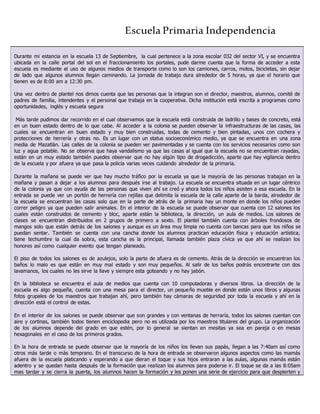 Escuela Primaria Independencia
Durante mi estancia en la escuela 13 de Septiembre, la cual pertenece a la zona escolar 032 del sector VI, y se encuentra
ubicada en la calle portal del sol en el fraccionamiento los portales, pude darme cuenta que la forma de acceder a esta
escuela es mediante el uso de algunos medios de transporte como lo son los camiones, carros, motos, bicicletas, sin dejar
de lado que algunos alumnos llegan caminando. La jornada de trabajo dura alrededor de 5 horas, ya que el horario que
tienen es de 8:00 am a 12:30 pm.
Una vez dentro de plantel nos dimos cuenta que las personas que la integran son el director, maestros, alumnos, comité de
padres de familia, intendentes y el personal que trabaja en la cooperativa. Dicha institución está inscrita a programas como
oportunidades, inglés y escuela segura
Más tarde pudimos dar recorrido en el cual observamos que la escuela está construida de ladrillo y bases de concreto, está
en un buen estado dentro de lo que cabe. Al acceder a la colonia se pueden observar la infraestructuras de las casas, las
cuales se encuentran en buen estado y muy bien construidas, todas de cemento y bien pintadas, unos con cochera y
protecciones de herrería y otras no. Es un lugar con un status socioeconómico medio, ya que se encuentra en una zona
media de Mazatlán. Las calles de la colonia se pueden ver pavimentadas y se cuenta con los servicios necesarios como son
luz y agua potable. No se observa que haya vandalismo ya que las casas al igual que la escuela no se encuentran rayadas,
están en un muy estado también puedes observar que no hay algún tipo de drogadicción, aparte que hay vigilancia dentro
de la escuela y por afuera ya que pasa la policía varias veces cuidando alrededor de la primaria.
Durante la mañana se puede ver que hay mucho tráfico por la escuela ya que la mayoría de las personas trabajan en la
mañana y pasan a dejar a los alumnos para después irse al trabajo. La escuela se encuentra situada en un lugar céntrico
de la colonia ya que con ayuda de las personas que viven ahí se creó y ahora todos los niños asisten a esa escuela. En la
entrada se puede ver un portón de herrería con rejillas que delimita la escuela de la calle aparte de la barda, alrededor de
la escuela se encuentran las casas solo que en la parte de atrás de la primaria hay un monte en donde los niños pueden
correr peligro ya que pueden salir animales. En el interior de la escuela se puede observar que cuenta con 12 salones los
cuales están construidos de cemento y bloc, aparte están la biblioteca, la dirección, un aula de medios. Los salones de
clases se encuentran distribuidos en 2 grupos de primero a sexto. El plantel también cuenta con árboles frondosos de
mangos solo que están detrás de los salones y aunque es un área muy limpia no cuenta con bancas para que los niños se
puedan sentar. También se cuenta con una cancha donde los alumnos practican educación física y educación artística,
tiene techumbre la cual da sobra, esta cancha es la principal, llamada también plaza cívica ya que ahí se realizan los
honores así como cualquier evento que tengan planeado.
El piso de todos los salones es de azulejos, solo la parte de afuera es de cemento. Atrás de la dirección se encuentran los
baños lo malo es que están en muy mal estado y son muy pequeños. Al salir de los baños podrás encontrarte con dos
lavamanos, los cuales no les sirve la llave y siempre esta goteando y no hay jabón.
En la biblioteca se encuentra el aula de medios que cuenta con 10 computadoras y diversos libros. La dirección de la
escuela es algo pequeña, cuenta con una mesa para el director, un pequeño mueble en donde están unos libros y algunas
fotos grupales de los maestros que trabajan ahí, pero también hay cámaras de seguridad por toda la escuela y ahí en la
dirección está el control de estas.
En el interior de los salones se puede observar que son grandes y con ventanas de herraría, todos los salones cuentan con
aire y cortinas, también todos tienen enciclopedia pero no es utilizada por los maestros titulares del grupo. La organización
de los alumnos depende del grado en que estén, por lo general se sientan en mesitas ya sea en pareja o en mesas
hexagonales en el caso de los primeros grados.
En la hora de entrada se puede observar que la mayoría de los niños los llevan sus papás, llegan a las 7:40am así como
otros más tarde o más temprano. En el transcurso de la hora de entrada se observaron algunos aspectos como las mamás
afuera de la escuela platicando y esperando a que dieran el toque y sus hijos entraran a las aulas, algunas mamás están
adentro y se quedan hasta después de la formación que realizan los alumnos para poderse ir. El toque se da a las 8:05am
mas tardar y se cierra la puerta, los alumnos hacen la formación y les ponen una serie de ejercicio para que despierten y
 